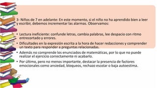 3- Niños de 7 en adelante: En este momento, si el niño no ha aprendido bien a leer
y escribir, debemos incrementar las alarmas. Observamos:
• Lectura ineficiente: confunde letras, cambia palabras, lee despacio con ritmo
entrecortado y errores.
• Dificultades en la expresión escrita a la hora de hacer redacciones y comprender
un texto para responder a preguntas relacionadas.
• Además no comprende los enunciados de matemáticas, por lo que no puede
realizar el ejercicio correctamente ni acabarlo.
• Por último, pero no menos importante, destacar la presencia de factores
emocionales como ansiedad, bloqueos, rechazo escolar o baja autoestima.
 
