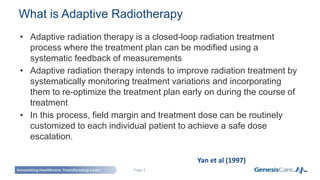 Page 2
• Adaptive radiation therapy is a closed-loop radiation treatment
process where the treatment plan can be modified using a
systematic feedback of measurements
• Adaptive radiation therapy intends to improve radiation treatment by
systematically monitoring treatment variations and incorporating
them to re-optimize the treatment plan early on during the course of
treatment
• In this process, field margin and treatment dose can be routinely
customized to each individual patient to achieve a safe dose
escalation.
Yan et al (1997)
What is Adaptive Radiotherapy
 