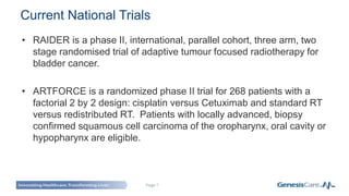 Page 7
• RAIDER is a phase II, international, parallel cohort, three arm, two
stage randomised trial of adaptive tumour focused radiotherapy for
bladder cancer.
• ARTFORCE is a randomized phase II trial for 268 patients with a
factorial 2 by 2 design: cisplatin versus Cetuximab and standard RT
versus redistributed RT. Patients with locally advanced, biopsy
confirmed squamous cell carcinoma of the oropharynx, oral cavity or
hypopharynx are eligible.
Current National Trials
 