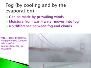  Can be made by prevailing winds
 Moisture from warm water moves into fog
 No difference between fog and clouds
http://danielbroadway.
blogspot.com/2009/01
/vfx-tip-3-
compositing-fog-or-
mist.html
 