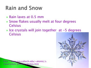  Rain laves at 0.5 mm
 Snow flakes usually melt at four degrees
Celsius
 Ice crystals will join together at -5 degrees
Celsius
http://www.cco.caltech.edu/~atomic/s
nowcrystals/photos/photos.htm
 