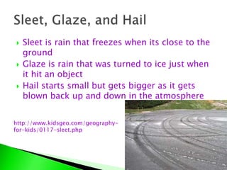  Sleet is rain that freezes when its close to the
ground
 Glaze is rain that was turned to ice just when
it hit an object
 Hail starts small but gets bigger as it gets
blown back up and down in the atmosphere
http://www.kidsgeo.com/geography-
for-kids/0117-sleet.php
 