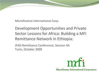 Microfinance International Corp. Development Opportunities and Private Sector Lessons for Africa: Building a MFI Remittance Network in Ethiopia: IFAD Remittance Conference, Session 4A Tunis, October 2009 