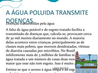 A ÁGUA POLUIDA TRANSMITE
DOENÇAS.Doenças transmitidas pela água
A falta de água potável e de esgoto tratado facilita a
transmissão de doenças que, calcula-se, provocam cerca
de 30 mil mortes diariamente no mundo. A maioria
delas acontece entre crianças, principalmente as de
classes mais pobres, que morrem desidratadas, vítimas
de diarréia causadas por micróbios. No Brasil,
infelizmente mais de 3 milhões de famílias não recebem
água tratada e um número de casas duas vezes e meia
maior que esse não tem esgoto. Isso é muito grave.
Estima-se que o acesso à água limpa e ao esgotoANA NICOLE
 
