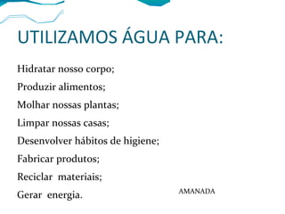 UTILIZAMOS ÁGUA PARA:
Hidratar nosso corpo;
Produzir alimentos;
Molhar nossas plantas;
Limpar nossas casas;
Desenvolver hábitos de higiene;
Fabricar produtos;
Reciclar materiais;
Gerar energia. AMANADA
 