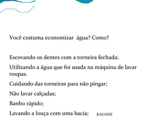 Você costuma economizar água? Como?
Escovando os dentes com a torneira fechada;
Utilizando a água que foi usada na máquina de lavar
roupas.
Cuidando das torneiras para não pingar;
Não lavar calçadas;
Banho rápido;
Lavando a louça com uma bacia; KAUANE
 