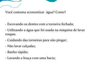 Você costuma economizar água? Como?
- Escovando os dentes com a torneira fechada;
- Utilizando a água que foi usada na máquina de lavar
roupas.
- Cuidando das torneiras para não pingar;
- Não lavar calçadas;
- Banho rápido;
- Lavando a louça com uma bacia;
 