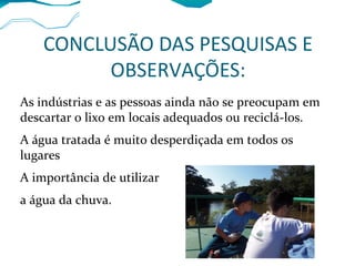 CONCLUSÃO DAS PESQUISAS E
OBSERVAÇÕES:
As indústrias e as pessoas ainda não se preocupam em
descartar o lixo em locais adequados ou reciclá-los.
A água tratada é muito desperdiçada em todos os
lugares
A importância de utilizar
a água da chuva.
 