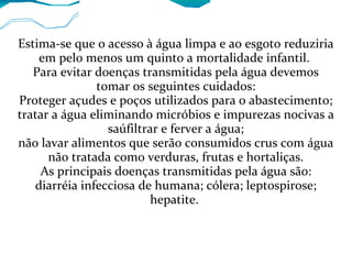 Estima-se que o acesso à água limpa e ao esgoto reduziria
em pelo menos um quinto a mortalidade infantil.
Para evitar doenças transmitidas pela água devemos
tomar os seguintes cuidados:
Proteger açudes e poços utilizados para o abastecimento;
tratar a água eliminando micróbios e impurezas nocivas a
saúfiltrar e ferver a água;
não lavar alimentos que serão consumidos crus com água
não tratada como verduras, frutas e hortaliças.
As principais doenças transmitidas pela água são:
diarréia infecciosa de humana; cólera; leptospirose;
hepatite.
 