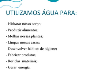 UTILIZAMOS ÁGUA PARA:
- Hidratar nosso corpo;
- Produzir alimentos;
- Molhar nossas plantas;
- Limpar nossas casas;
- Desenvolver hábitos de higiene;
- Fabricar produtos;
- Reciclar materiais;
- Gerar energia.
 