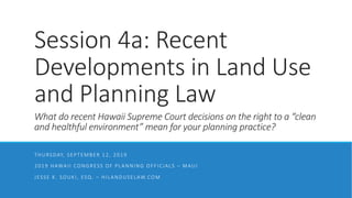 Session 4a: Recent
Developments in Land Use
and Planning Law
What do recent Hawaii Supreme Court decisions on the right to a “clean
and healthful environment” mean for your planning practice?
THURSDAY, SEPTEMBER 12, 2019
2019 HAWAII CONGRESS OF PLANNING OFFICIALS – MAUI
JESSE K. SOUKI, ESQ. – HILANDUSELAW.COM
 
