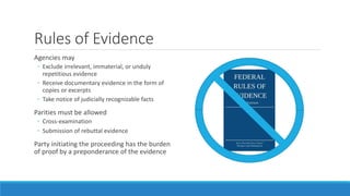 Rules of Evidence
Agencies may
◦ Exclude irrelevant, immaterial, or unduly
repetitious evidence
◦ Receive documentary evid...