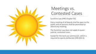 Meetings vs.
Contested Cases
Sunshine Law (HRS Chapter 92)
Every meeting of all boards shall be open to the
public and all...