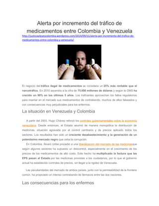 Alerta por incremento del tráfico de 
medicamentos entre Colombia y Venezuela 
http://justiciayleyescolombia.wordpress.com/2014/09/11/alerta-por-incremento-del-trafico-de-medicamentos- 
entre-colombia-y-venezuela/ 
El negocio del tráfico ilegal de medicamentos se considera un 25% más rentable que el 
narcotráfico. En 2010 ascendía a la cifra de 75.000 millones de dólares y según la OMS ha 
crecido un 90% en los últimos 5 años. Los traficantes aprovechan los fallos regulatorios 
para insertar en el mercado sus medicamentos de contrabando, muchos de ellos falseados y 
con consecuencias muy perjudiciales para los enfermos. 
La situación en Venezuela y Colombia 
A partir del 2003, Hugo Chávez reforzó los controles gubernamentales sobre la economía 
venezolana. Desde entonces, el Estado asumió de manera monopólica la distribución de 
medicinas, situación agravada por el control cambiario y de precios aplicado todos los 
sectores. Los resultados han sido un creciente desabastecimiento y la generación de un 
potentísimo mercado negro que ceba la corrupción. 
En Colombia, Álvaro Uribe procedió a una liberalización del mercado de las medicinasque 
según algunos sectores ha supuesto un descontrol, especialmente en el crecimiento de los 
precios de los medicamentos de alto costo. Este hecho ha multiplicado la factura que las 
EPS pasan al Estado por las medicinas provistas a los ciudadanos, por lo que el gobierno 
actual ha establecido controles de precios, sin llegar a la rigidez de Venezuela. 
Las peculiaridades del mercado de ambos países, junto con la permeabilidad de la frontera 
común, ha propiciado un intenso contrabando de fármacos entre las dos naciones. 
Las consecuencias para los enfermos 
 