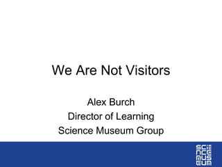 We Are Not Visitors
Alex Burch
Director of Learning
Science Museum Group
 