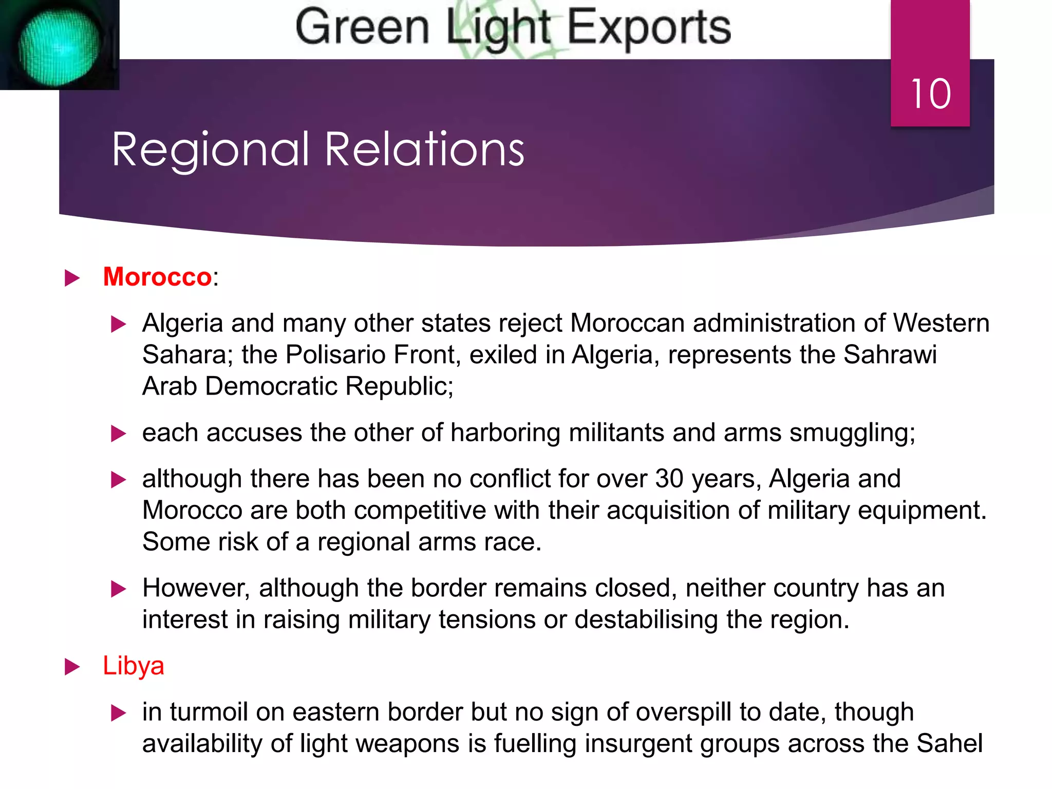 Regional Relations 
 Morocco: 
10 
 Algeria and many other states reject Moroccan administration of Western 
Sahara; the Polisario Front, exiled in Algeria, represents the Sahrawi 
Arab Democratic Republic; 
 each accuses the other of harboring militants and arms smuggling; 
 although there has been no conflict for over 30 years, Algeria and 
Morocco are both competitive with their acquisition of military equipment. 
Some risk of a regional arms race. 
 However, although the border remains closed, neither country has an 
interest in raising military tensions or destabilising the region. 
 Libya 
 in turmoil on eastern border but no sign of overspill to date, though 
availability of light weapons is fuelling insurgent groups across the Sahel 
 