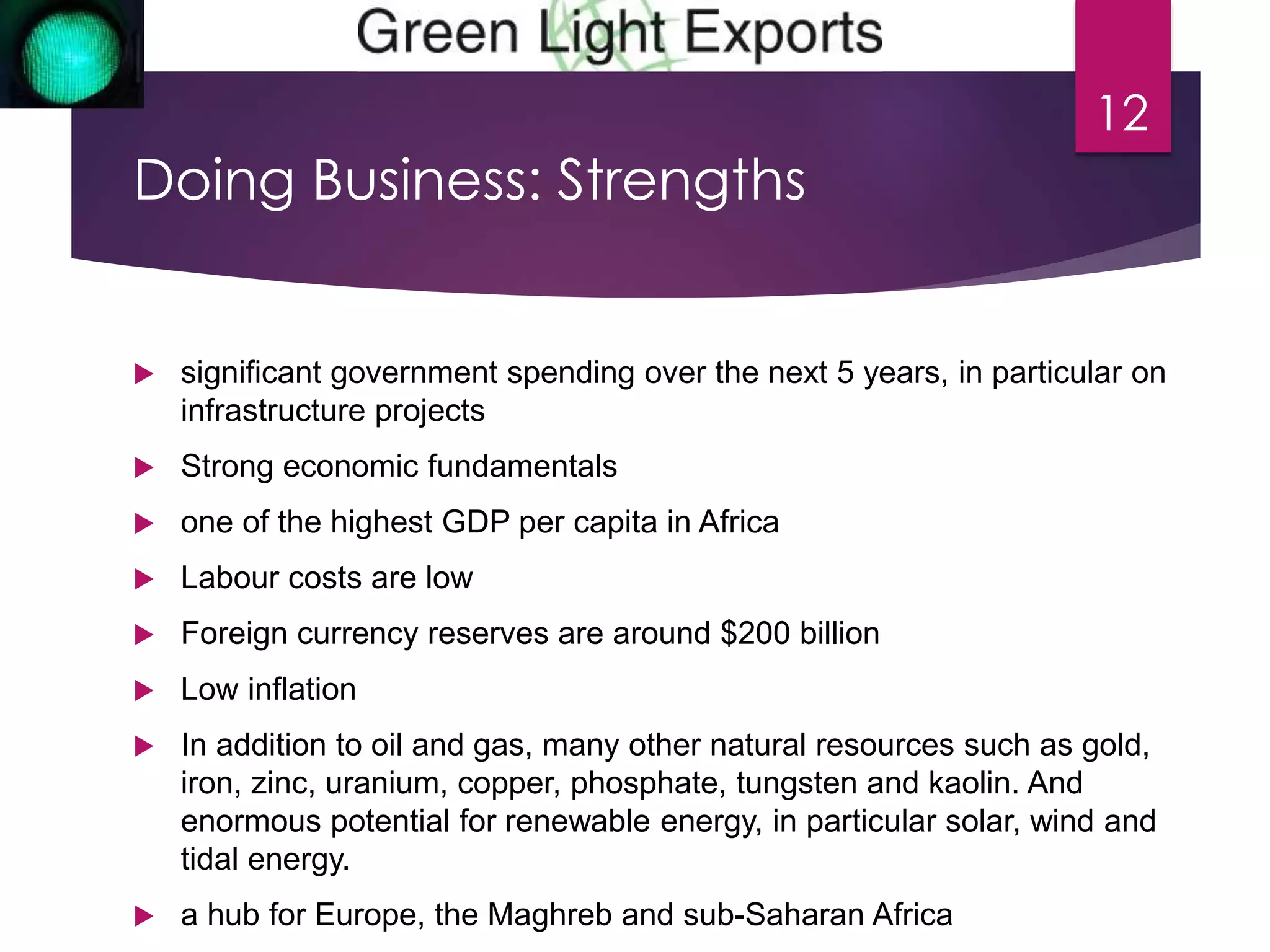 Doing Business: Strengths 
 significant government spending over the next 5 years, in particular on 
infrastructure projects 
 Strong economic fundamentals 
 one of the highest GDP per capita in Africa 
 Labour costs are low 
 Foreign currency reserves are around $200 billion 
 Low inflation 
 In addition to oil and gas, many other natural resources such as gold, 
iron, zinc, uranium, copper, phosphate, tungsten and kaolin. And 
enormous potential for renewable energy, in particular solar, wind and 
tidal energy. 
 a hub for Europe, the Maghreb and sub-Saharan Africa 
12 
 