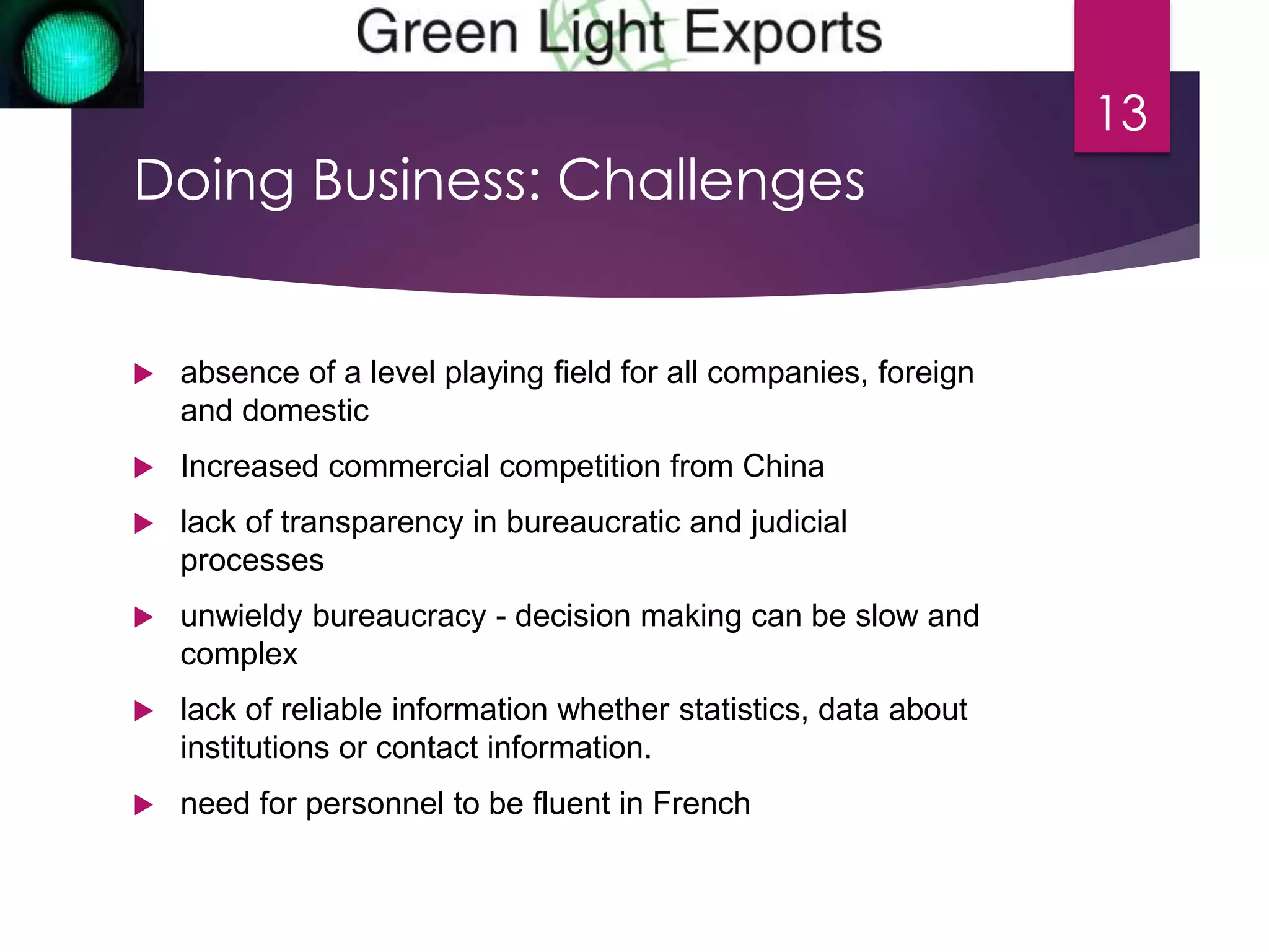 Doing Business: Challenges 
 absence of a level playing field for all companies, foreign 
and domestic 
 Increased commercial competition from China 
 lack of transparency in bureaucratic and judicial 
processes 
 unwieldy bureaucracy - decision making can be slow and 
complex 
 lack of reliable information whether statistics, data about 
institutions or contact information. 
 need for personnel to be fluent in French 
13 
 