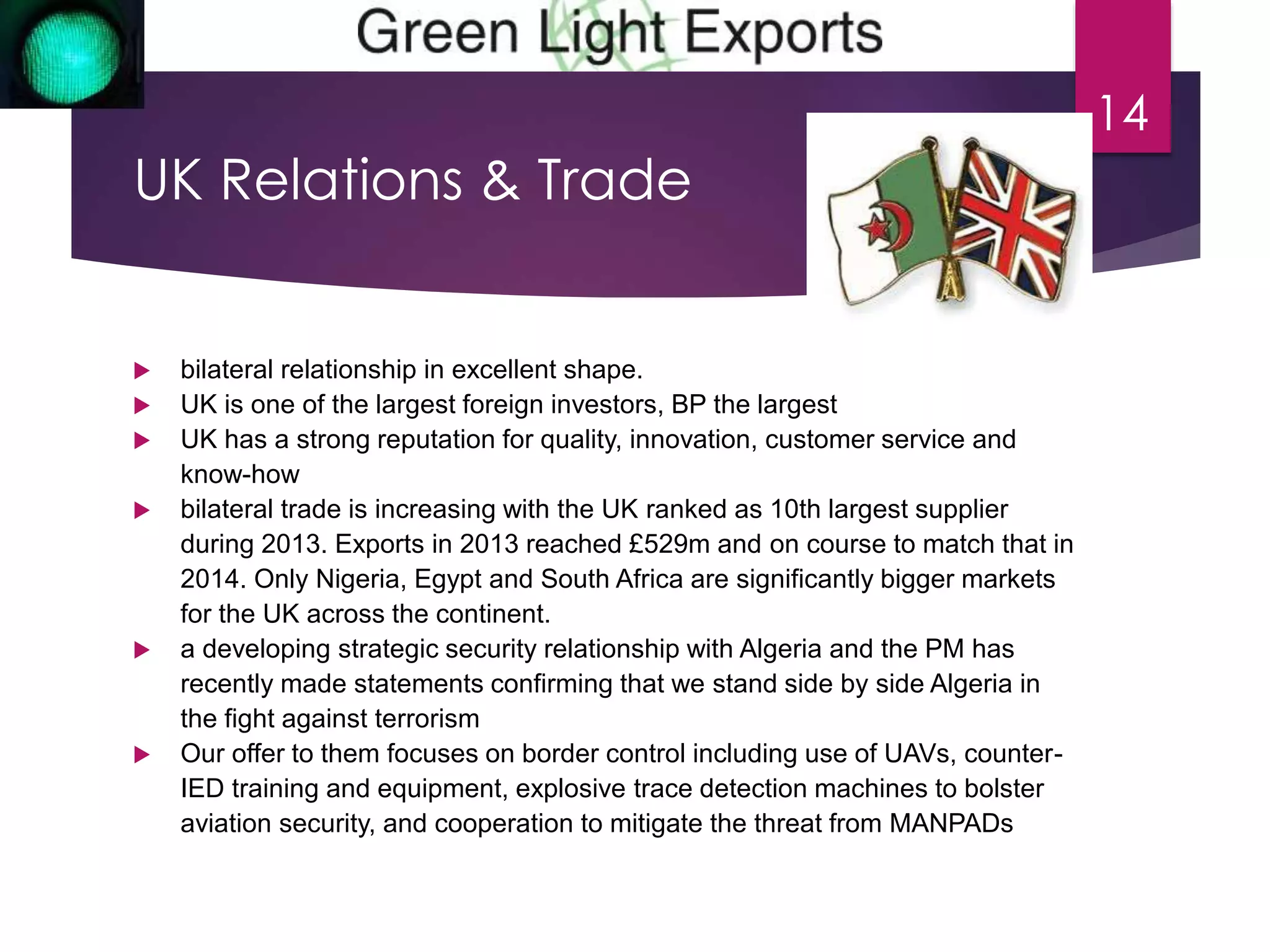 UK Relations & Trade 
 bilateral relationship in excellent shape. 
 UK is one of the largest foreign investors, BP the largest 
 UK has a strong reputation for quality, innovation, customer service and 
know-how 
 bilateral trade is increasing with the UK ranked as 10th largest supplier 
during 2013. Exports in 2013 reached £529m and on course to match that in 
2014. Only Nigeria, Egypt and South Africa are significantly bigger markets 
for the UK across the continent. 
 a developing strategic security relationship with Algeria and the PM has 
recently made statements confirming that we stand side by side Algeria in 
the fight against terrorism 
 Our offer to them focuses on border control including use of UAVs, counter- 
IED training and equipment, explosive trace detection machines to bolster 
aviation security, and cooperation to mitigate the threat from MANPADs 
14 
 