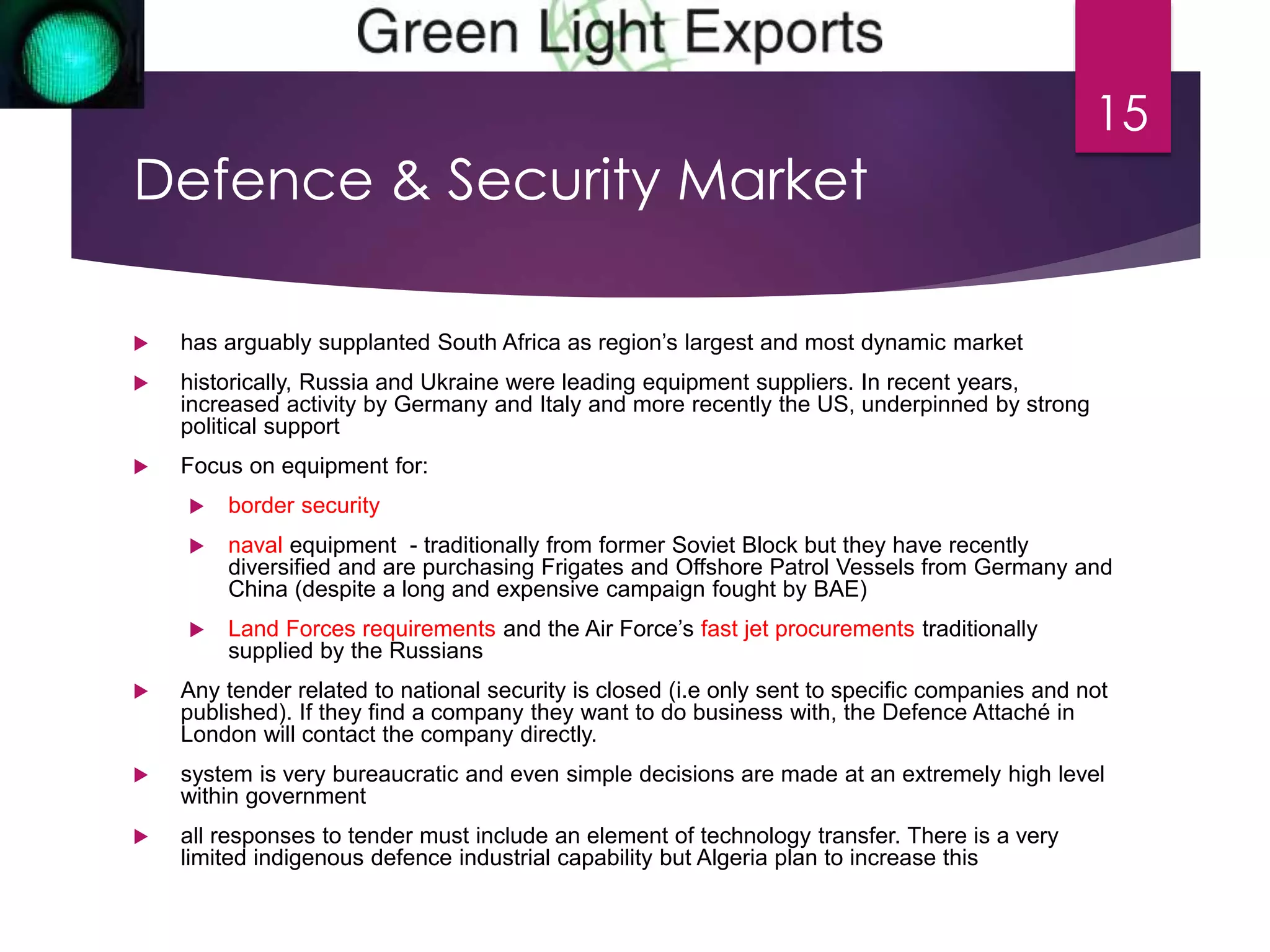 Defence & Security Market 
 has arguably supplanted South Africa as region’s largest and most dynamic market 
 historically, Russia and Ukraine were leading equipment suppliers. In recent years, 
increased activity by Germany and Italy and more recently the US, underpinned by strong 
political support 
 Focus on equipment for: 
 border security 
 naval equipment - traditionally from former Soviet Block but they have recently 
diversified and are purchasing Frigates and Offshore Patrol Vessels from Germany and 
China (despite a long and expensive campaign fought by BAE) 
 Land Forces requirements and the Air Force’s fast jet procurements traditionally 
supplied by the Russians 
 Any tender related to national security is closed (i.e only sent to specific companies and not 
published). If they find a company they want to do business with, the Defence Attaché in 
London will contact the company directly. 
 system is very bureaucratic and even simple decisions are made at an extremely high level 
within government 
 all responses to tender must include an element of technology transfer. There is a very 
limited indigenous defence industrial capability but Algeria plan to increase this 
15 
 