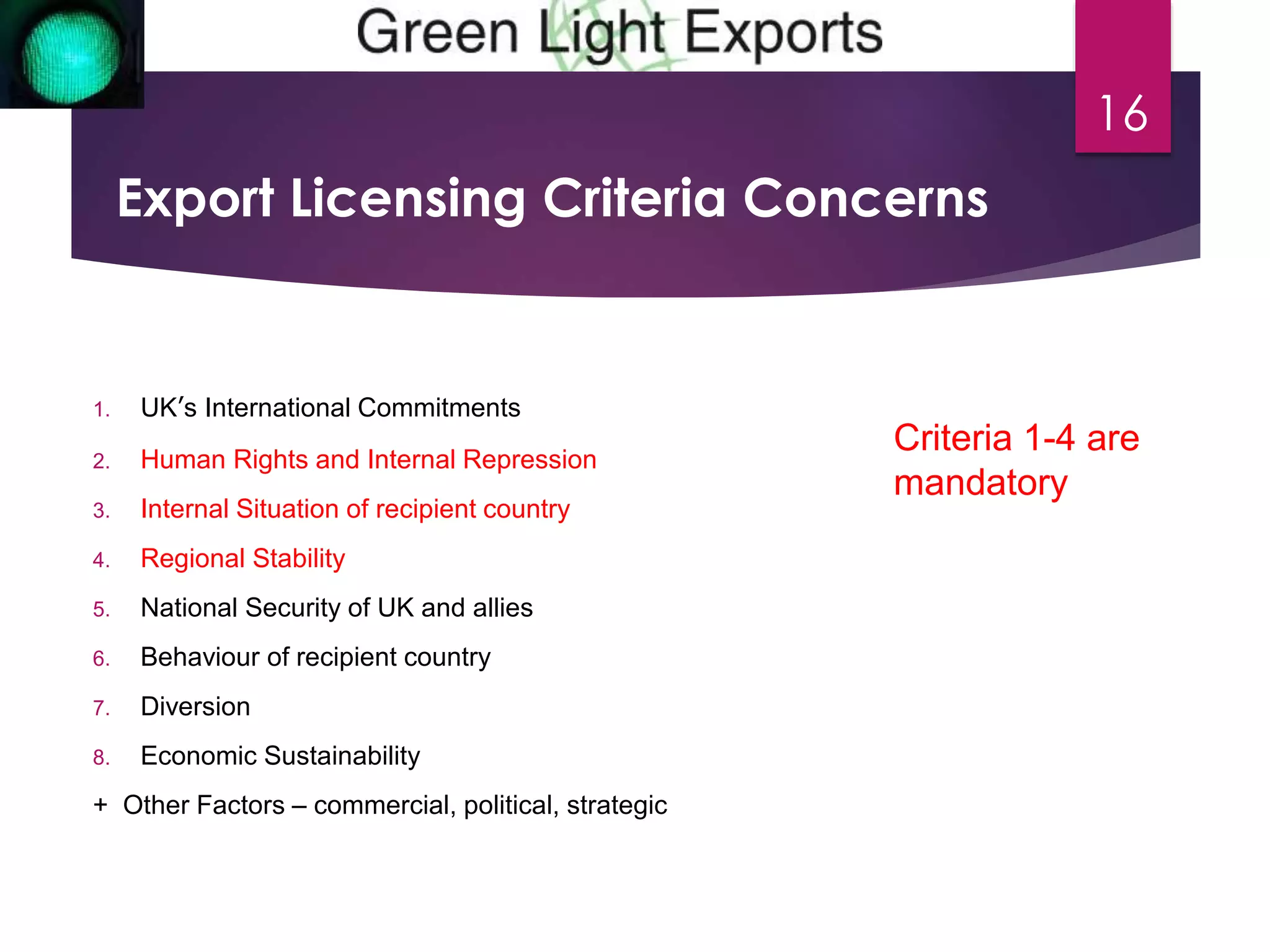 Export Licensing Criteria Concerns 
1. UK’s International Commitments 
2. Human Rights and Internal Repression 
3. Internal Situation of recipient country 
4. Regional Stability 
5. National Security of UK and allies 
6. Behaviour of recipient country 
7. Diversion 
8. Economic Sustainability 
+ Other Factors – commercial, political, strategic 
16 
Criteria 1-4 are 
mandatory 
 