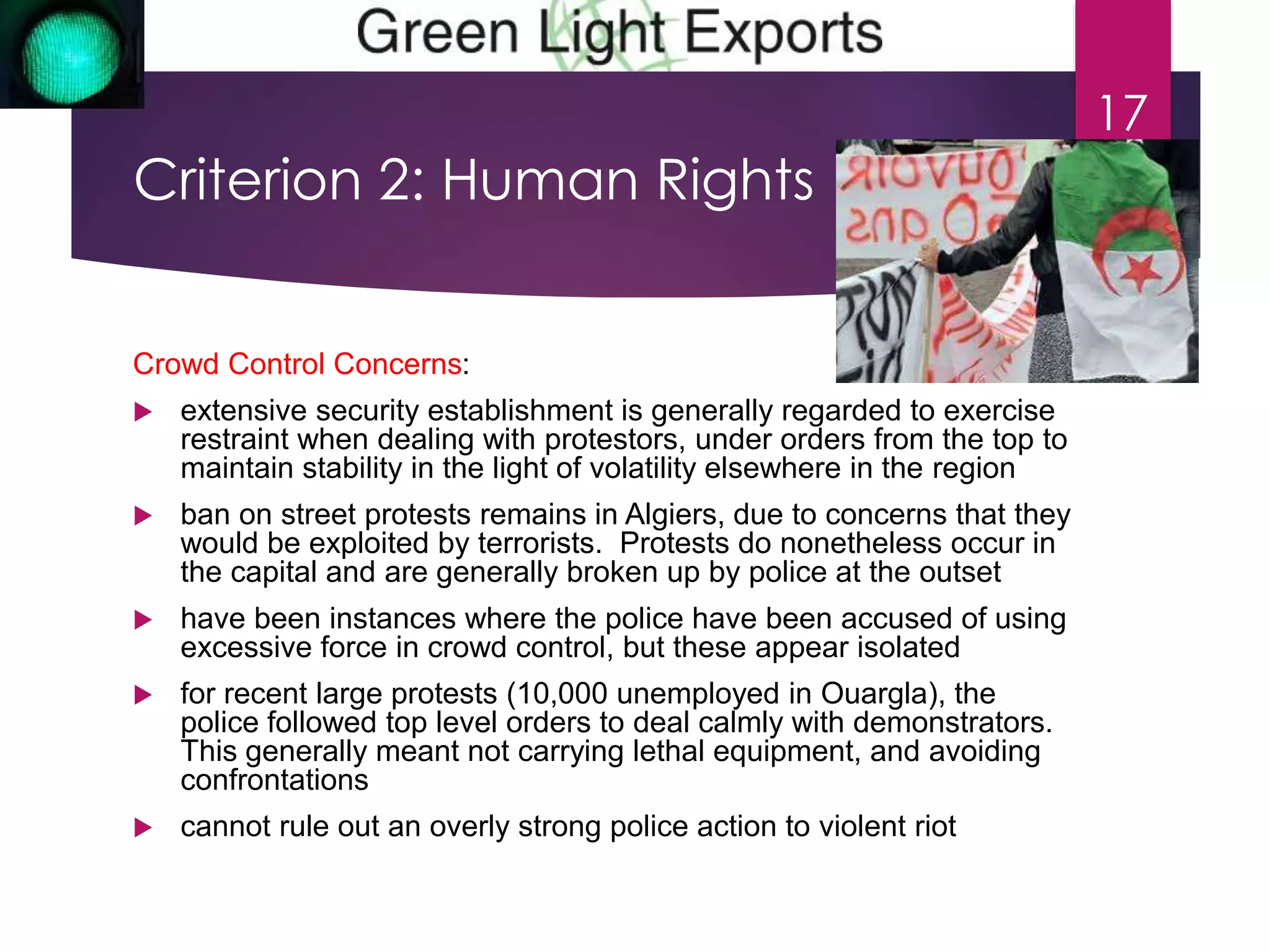 Criterion 2: Human Rights 
Crowd Control Concerns: 
 extensive security establishment is generally regarded to exercise 
restraint when dealing with protestors, under orders from the top to 
maintain stability in the light of volatility elsewhere in the region 
 ban on street protests remains in Algiers, due to concerns that they 
would be exploited by terrorists. Protests do nonetheless occur in 
the capital and are generally broken up by police at the outset 
 have been instances where the police have been accused of using 
excessive force in crowd control, but these appear isolated 
 for recent large protests (10,000 unemployed in Ouargla), the 
police followed top level orders to deal calmly with demonstrators. 
This generally meant not carrying lethal equipment, and avoiding 
confrontations 
 cannot rule out an overly strong police action to violent riot 
17 
 