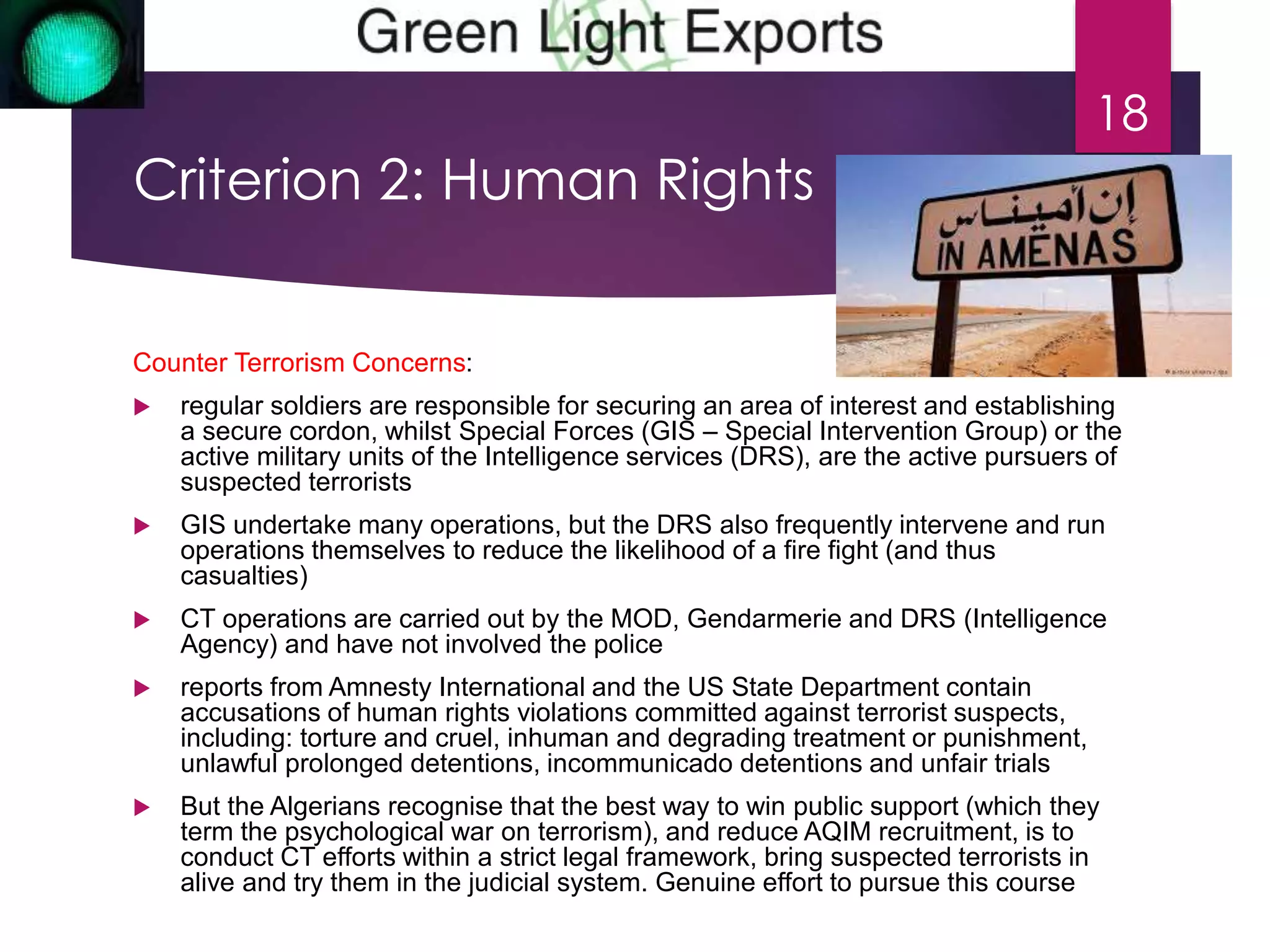 Criterion 2: Human Rights 
Counter Terrorism Concerns: 
 regular soldiers are responsible for securing an area of interest and establishing 
a secure cordon, whilst Special Forces (GIS – Special Intervention Group) or the 
active military units of the Intelligence services (DRS), are the active pursuers of 
suspected terrorists 
 GIS undertake many operations, but the DRS also frequently intervene and run 
operations themselves to reduce the likelihood of a fire fight (and thus 
casualties) 
 CT operations are carried out by the MOD, Gendarmerie and DRS (Intelligence 
Agency) and have not involved the police 
 reports from Amnesty International and the US State Department contain 
accusations of human rights violations committed against terrorist suspects, 
including: torture and cruel, inhuman and degrading treatment or punishment, 
unlawful prolonged detentions, incommunicado detentions and unfair trials 
 But the Algerians recognise that the best way to win public support (which they 
term the psychological war on terrorism), and reduce AQIM recruitment, is to 
conduct CT efforts within a strict legal framework, bring suspected terrorists in 
alive and try them in the judicial system. Genuine effort to pursue this course 
18 
 