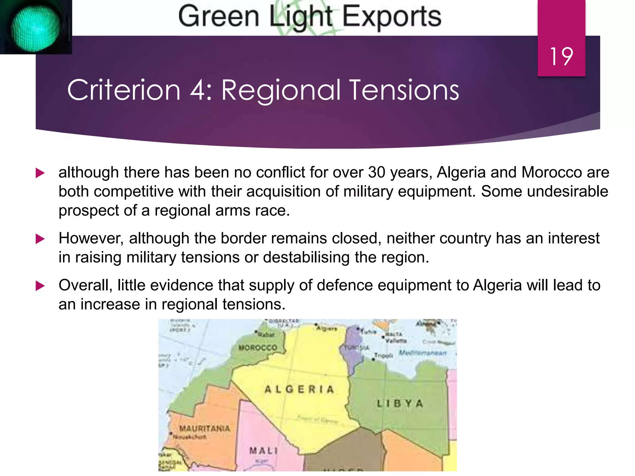 Criterion 4: Regional Tensions 
 although there has been no conflict for over 30 years, Algeria and Morocco are 
both competitive with their acquisition of military equipment. Some undesirable 
prospect of a regional arms race. 
 However, although the border remains closed, neither country has an interest 
in raising military tensions or destabilising the region. 
 Overall, little evidence that supply of defence equipment to Algeria will lead to 
an increase in regional tensions. 
19 
 