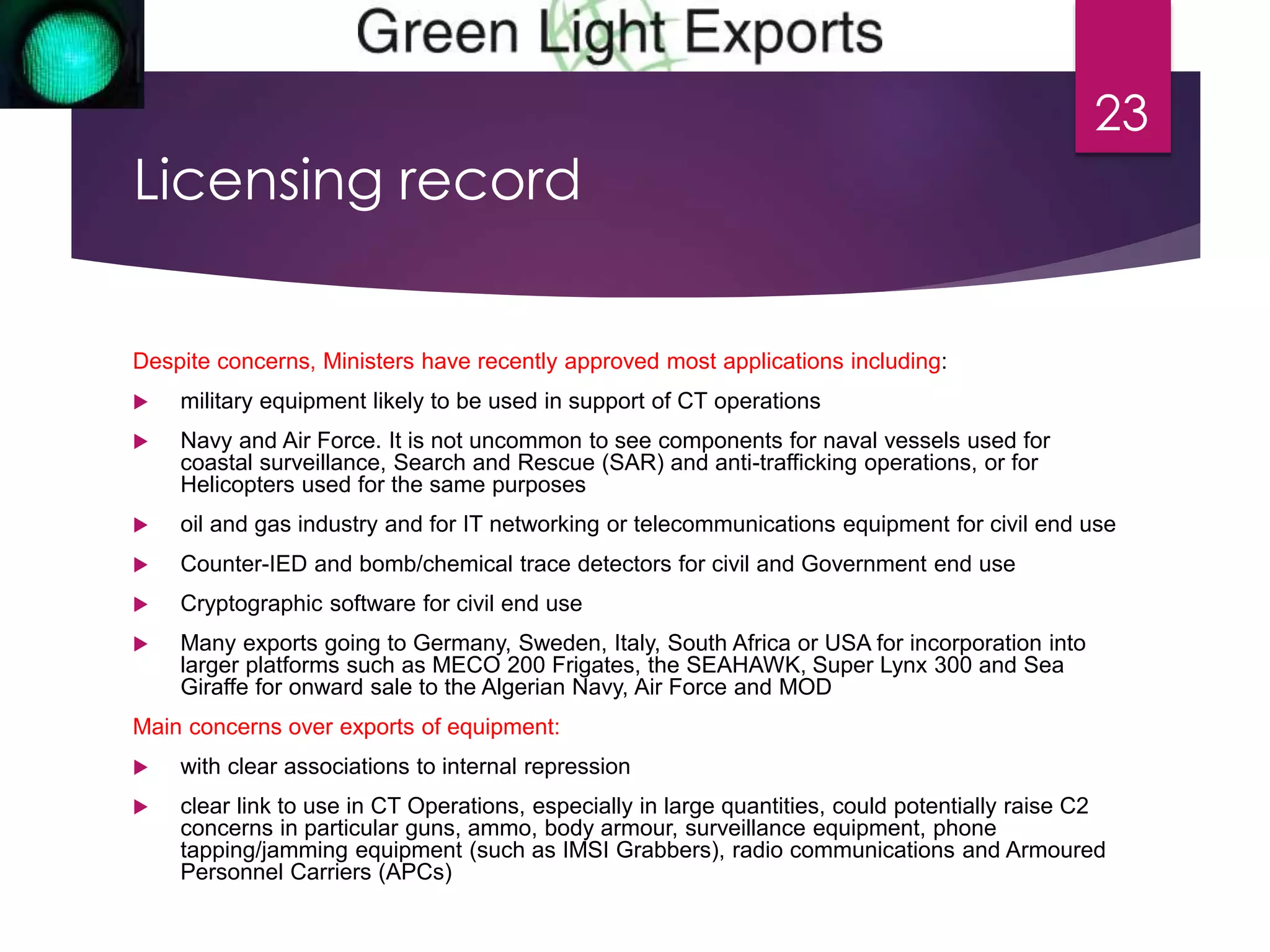 Licensing record 
Despite concerns, Ministers have recently approved most applications including: 
 military equipment likely to be used in support of CT operations 
 Navy and Air Force. It is not uncommon to see components for naval vessels used for 
coastal surveillance, Search and Rescue (SAR) and anti-trafficking operations, or for 
Helicopters used for the same purposes 
23 
 oil and gas industry and for IT networking or telecommunications equipment for civil end use 
 Counter-IED and bomb/chemical trace detectors for civil and Government end use 
 Cryptographic software for civil end use 
 Many exports going to Germany, Sweden, Italy, South Africa or USA for incorporation into 
larger platforms such as MECO 200 Frigates, the SEAHAWK, Super Lynx 300 and Sea 
Giraffe for onward sale to the Algerian Navy, Air Force and MOD 
Main concerns over exports of equipment: 
 with clear associations to internal repression 
 clear link to use in CT Operations, especially in large quantities, could potentially raise C2 
concerns in particular guns, ammo, body armour, surveillance equipment, phone 
tapping/jamming equipment (such as IMSI Grabbers), radio communications and Armoured 
Personnel Carriers (APCs) 
 