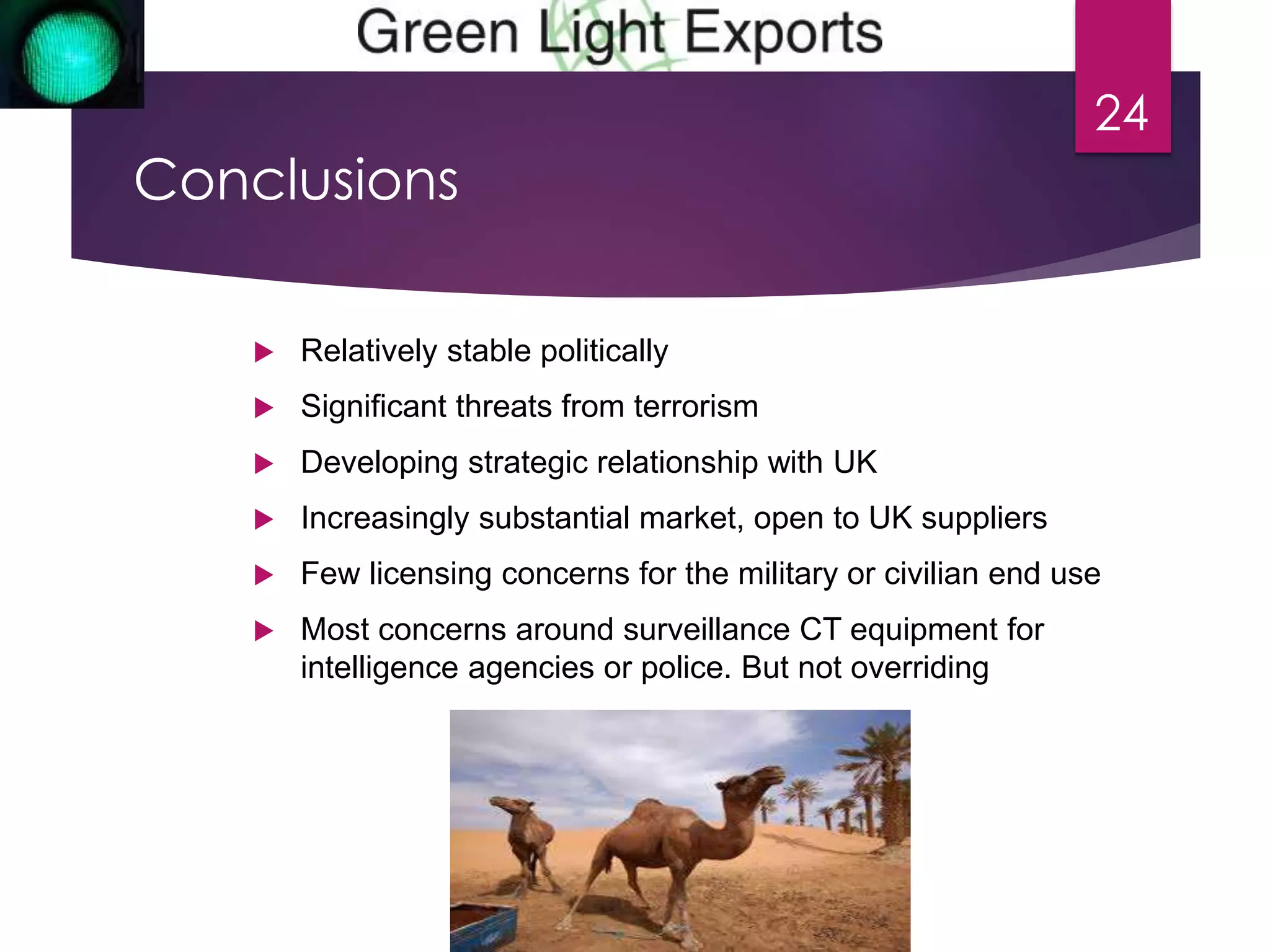 Conclusions 
 Relatively stable politically 
 Significant threats from terrorism 
 Developing strategic relationship with UK 
 Increasingly substantial market, open to UK suppliers 
 Few licensing concerns for the military or civilian end use 
 Most concerns around surveillance CT equipment for 
intelligence agencies or police. But not overriding 
24 
 