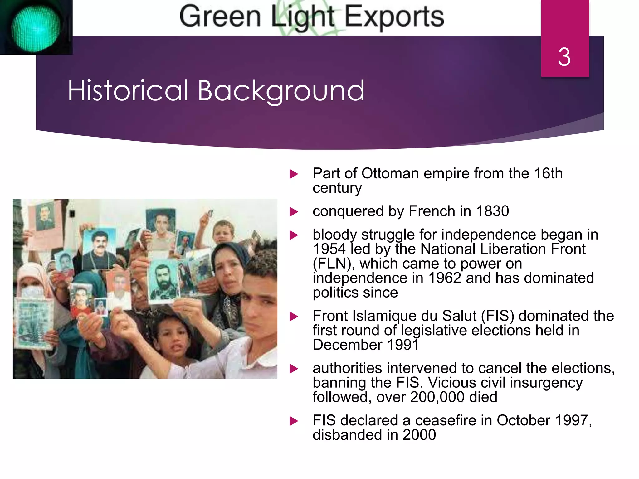 Historical Background 
 Part of Ottoman empire from the 16th 
century 
 conquered by French in 1830 
 bloody struggle for independence began in 
1954 led by the National Liberation Front 
(FLN), which came to power on 
independence in 1962 and has dominated 
politics since 
 Front Islamique du Salut (FIS) dominated the 
first round of legislative elections held in 
December 1991 
 authorities intervened to cancel the elections, 
banning the FIS. Vicious civil insurgency 
followed, over 200,000 died 
 FIS declared a ceasefire in October 1997, 
disbanded in 2000 
3 
 