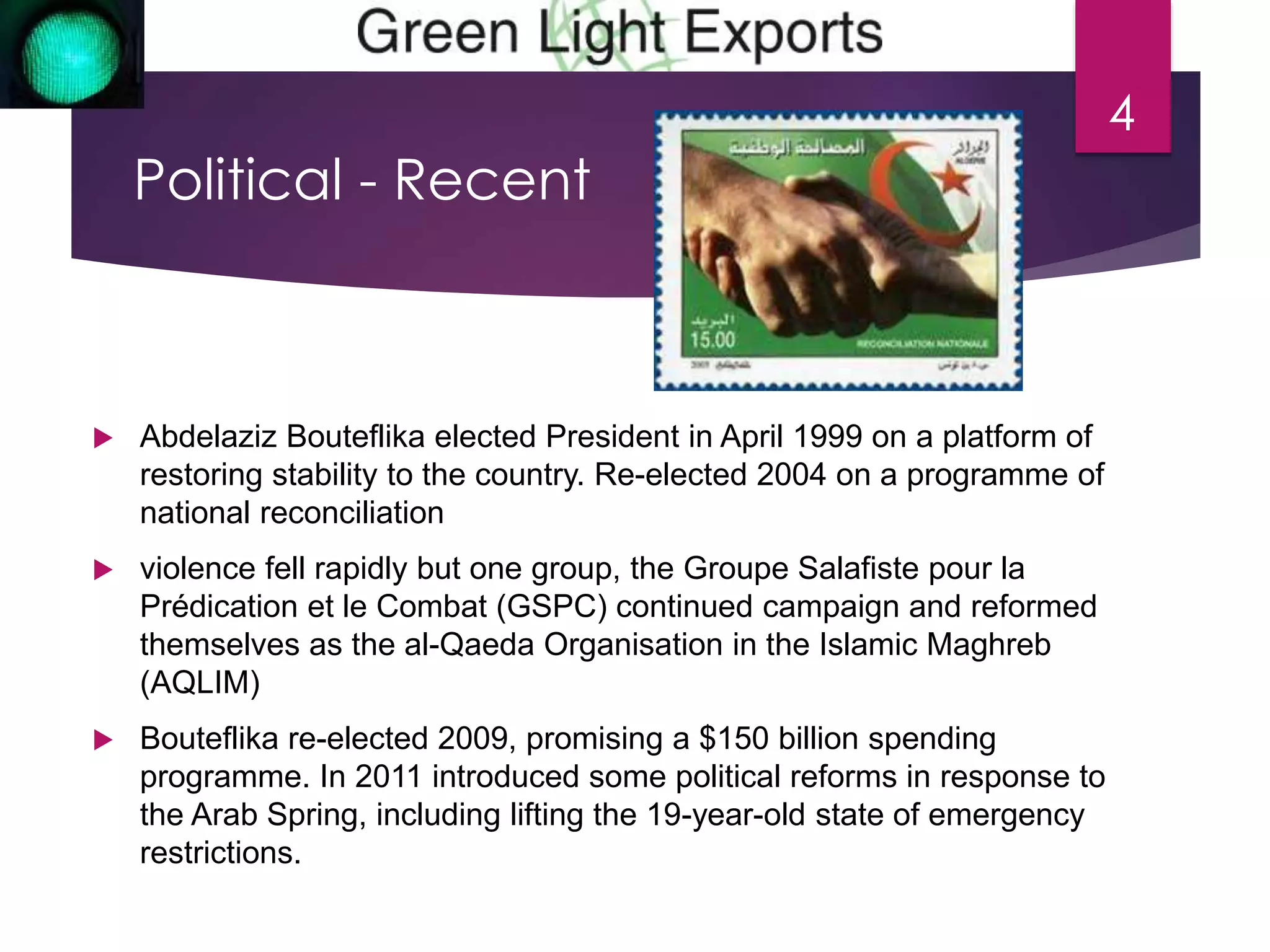 Political - Recent 
 Abdelaziz Bouteflika elected President in April 1999 on a platform of 
restoring stability to the country. Re-elected 2004 on a programme of 
national reconciliation 
 violence fell rapidly but one group, the Groupe Salafiste pour la 
Prédication et le Combat (GSPC) continued campaign and reformed 
themselves as the al-Qaeda Organisation in the Islamic Maghreb 
(AQLIM) 
 Bouteflika re-elected 2009, promising a $150 billion spending 
programme. In 2011 introduced some political reforms in response to 
the Arab Spring, including lifting the 19-year-old state of emergency 
restrictions. 
4 
 