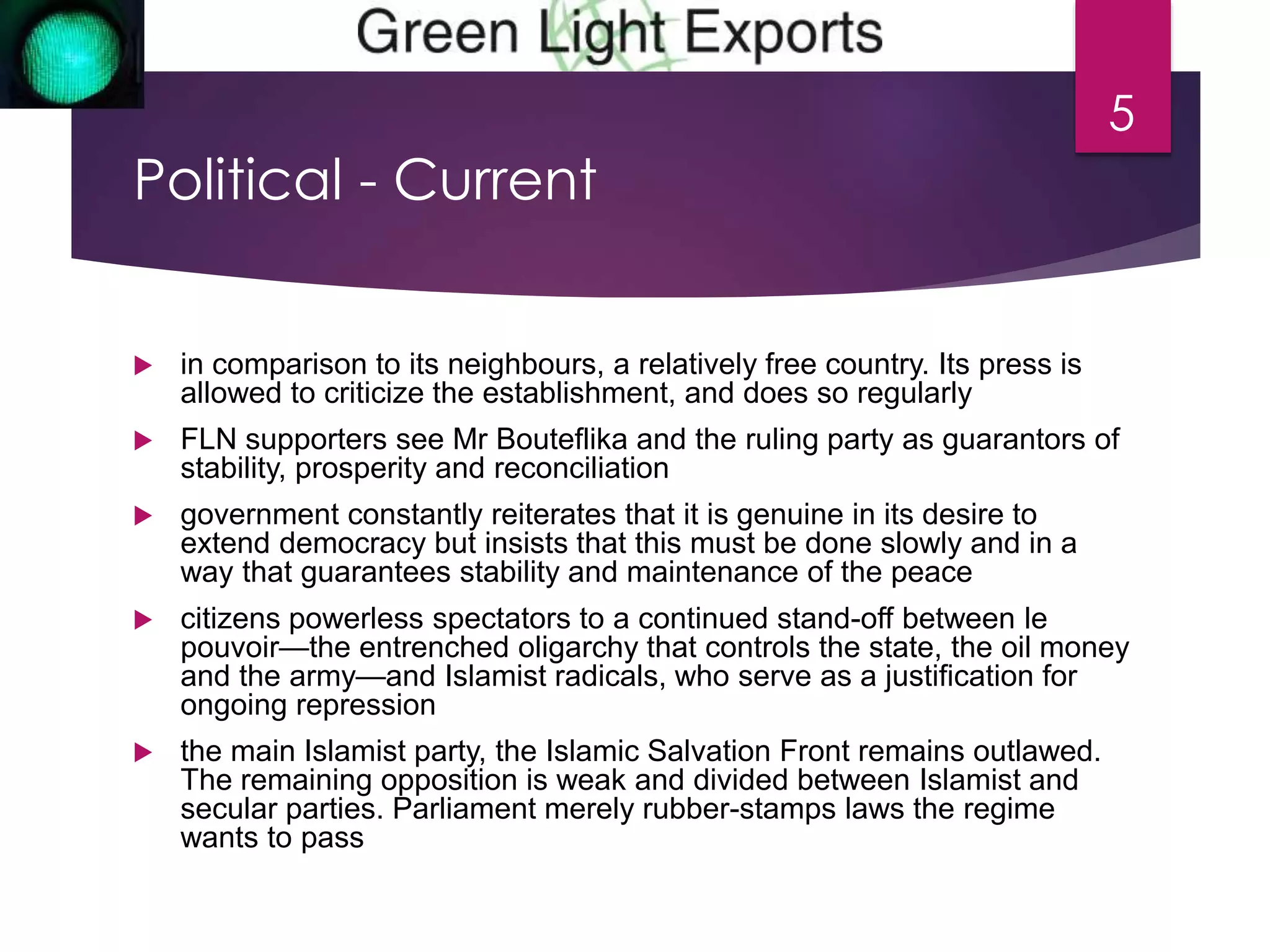 Political - Current 
 in comparison to its neighbours, a relatively free country. Its press is 
allowed to criticize the establishment, and does so regularly 
 FLN supporters see Mr Bouteflika and the ruling party as guarantors of 
stability, prosperity and reconciliation 
 government constantly reiterates that it is genuine in its desire to 
extend democracy but insists that this must be done slowly and in a 
way that guarantees stability and maintenance of the peace 
 citizens powerless spectators to a continued stand-off between le 
pouvoir—the entrenched oligarchy that controls the state, the oil money 
and the army—and Islamist radicals, who serve as a justification for 
ongoing repression 
 the main Islamist party, the Islamic Salvation Front remains outlawed. 
The remaining opposition is weak and divided between Islamist and 
secular parties. Parliament merely rubber-stamps laws the regime 
wants to pass 
5 
 