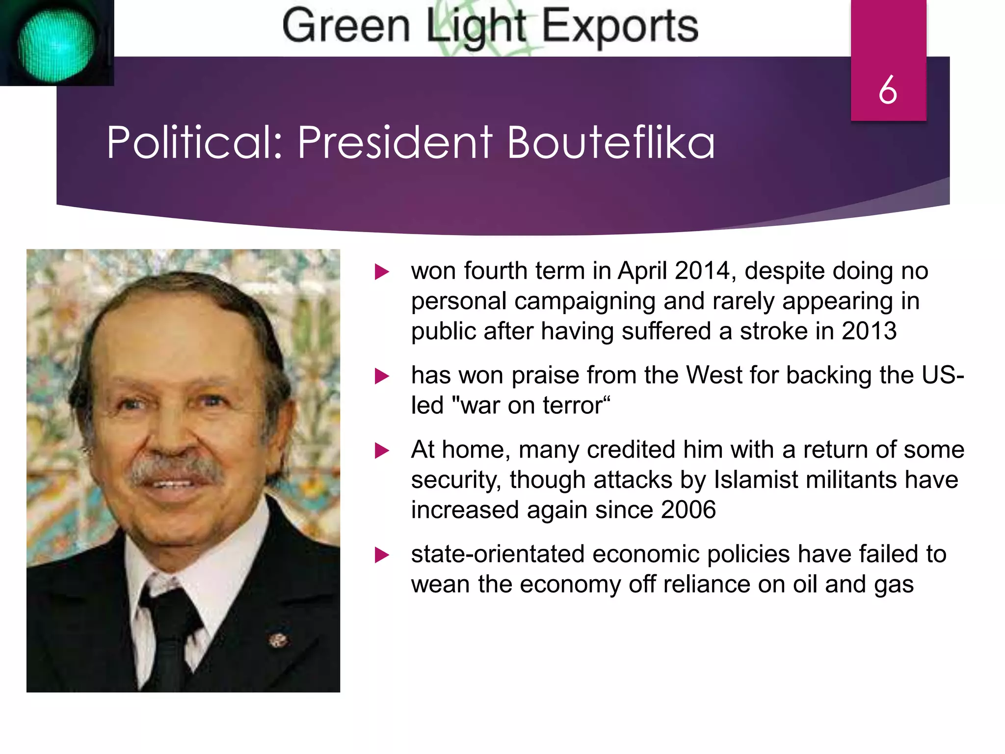 Political: President Bouteflika 
6 
 won fourth term in April 2014, despite doing no 
personal campaigning and rarely appearing in 
public after having suffered a stroke in 2013 
 has won praise from the West for backing the US-led 
"war on terror“ 
 At home, many credited him with a return of some 
security, though attacks by Islamist militants have 
increased again since 2006 
 state-orientated economic policies have failed to 
wean the economy off reliance on oil and gas 
 