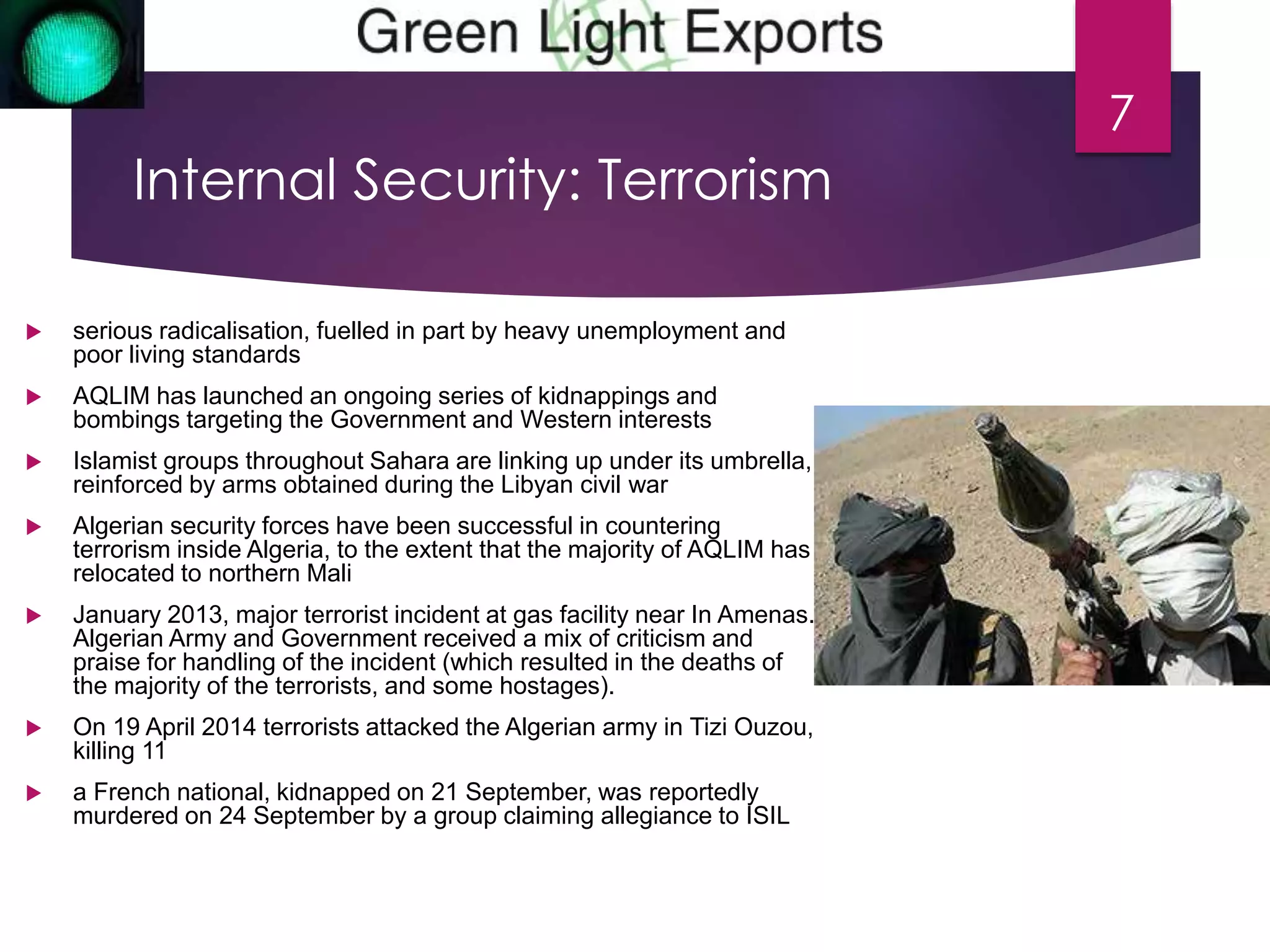 Internal Security: Terrorism 
 serious radicalisation, fuelled in part by heavy unemployment and 
poor living standards 
 AQLIM has launched an ongoing series of kidnappings and 
bombings targeting the Government and Western interests 
 Islamist groups throughout Sahara are linking up under its umbrella, 
reinforced by arms obtained during the Libyan civil war 
 Algerian security forces have been successful in countering 
terrorism inside Algeria, to the extent that the majority of AQLIM has 
relocated to northern Mali 
 January 2013, major terrorist incident at gas facility near In Amenas. 
Algerian Army and Government received a mix of criticism and 
praise for handling of the incident (which resulted in the deaths of 
the majority of the terrorists, and some hostages). 
 On 19 April 2014 terrorists attacked the Algerian army in Tizi Ouzou, 
killing 11 
 a French national, kidnapped on 21 September, was reportedly 
murdered on 24 September by a group claiming allegiance to ISIL 
7 
 