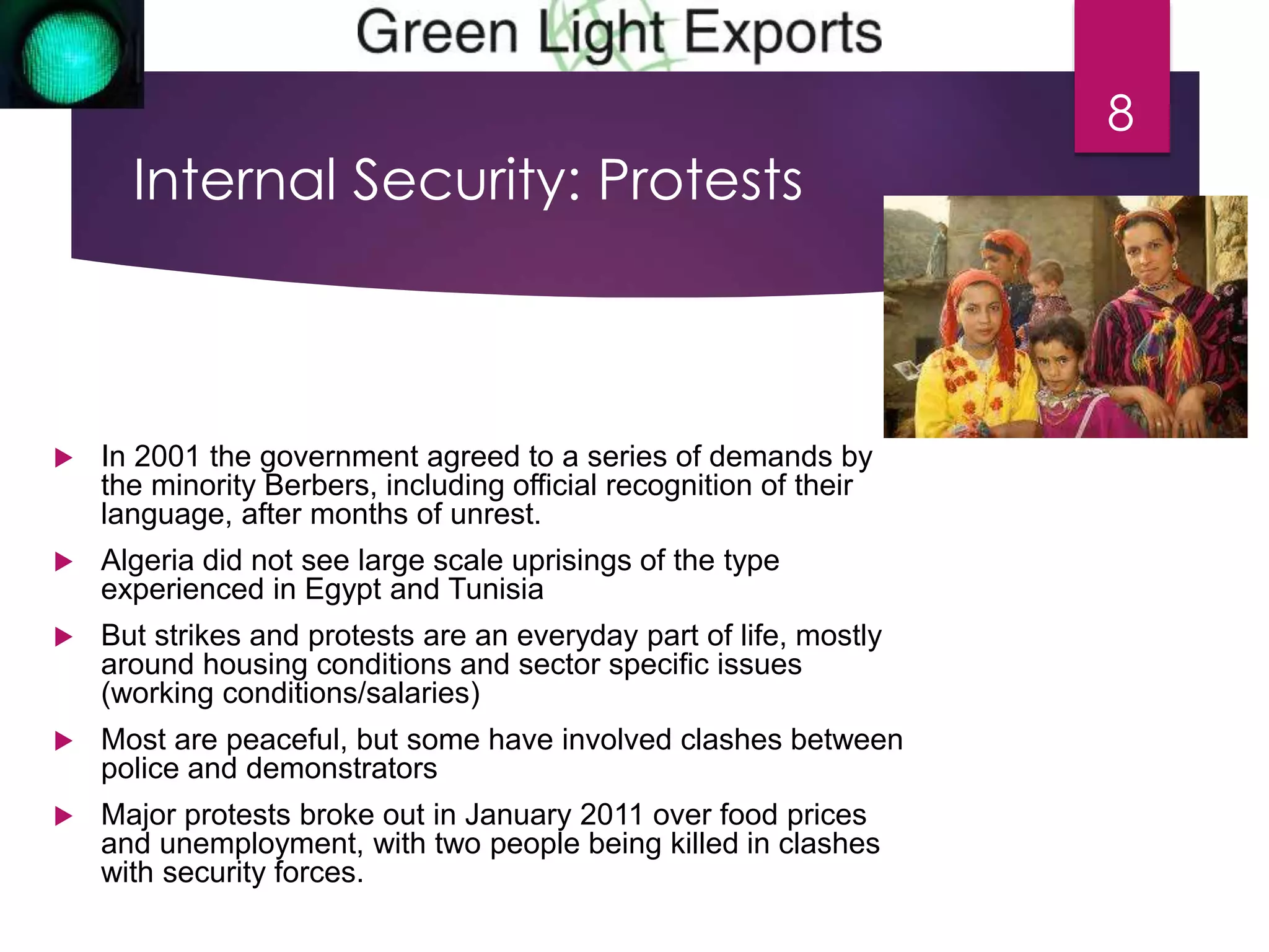 Internal Security: Protests 
 In 2001 the government agreed to a series of demands by 
the minority Berbers, including official recognition of their 
language, after months of unrest. 
 Algeria did not see large scale uprisings of the type 
experienced in Egypt and Tunisia 
 But strikes and protests are an everyday part of life, mostly 
around housing conditions and sector specific issues 
(working conditions/salaries) 
 Most are peaceful, but some have involved clashes between 
police and demonstrators 
 Major protests broke out in January 2011 over food prices 
and unemployment, with two people being killed in clashes 
with security forces. 
8 
 