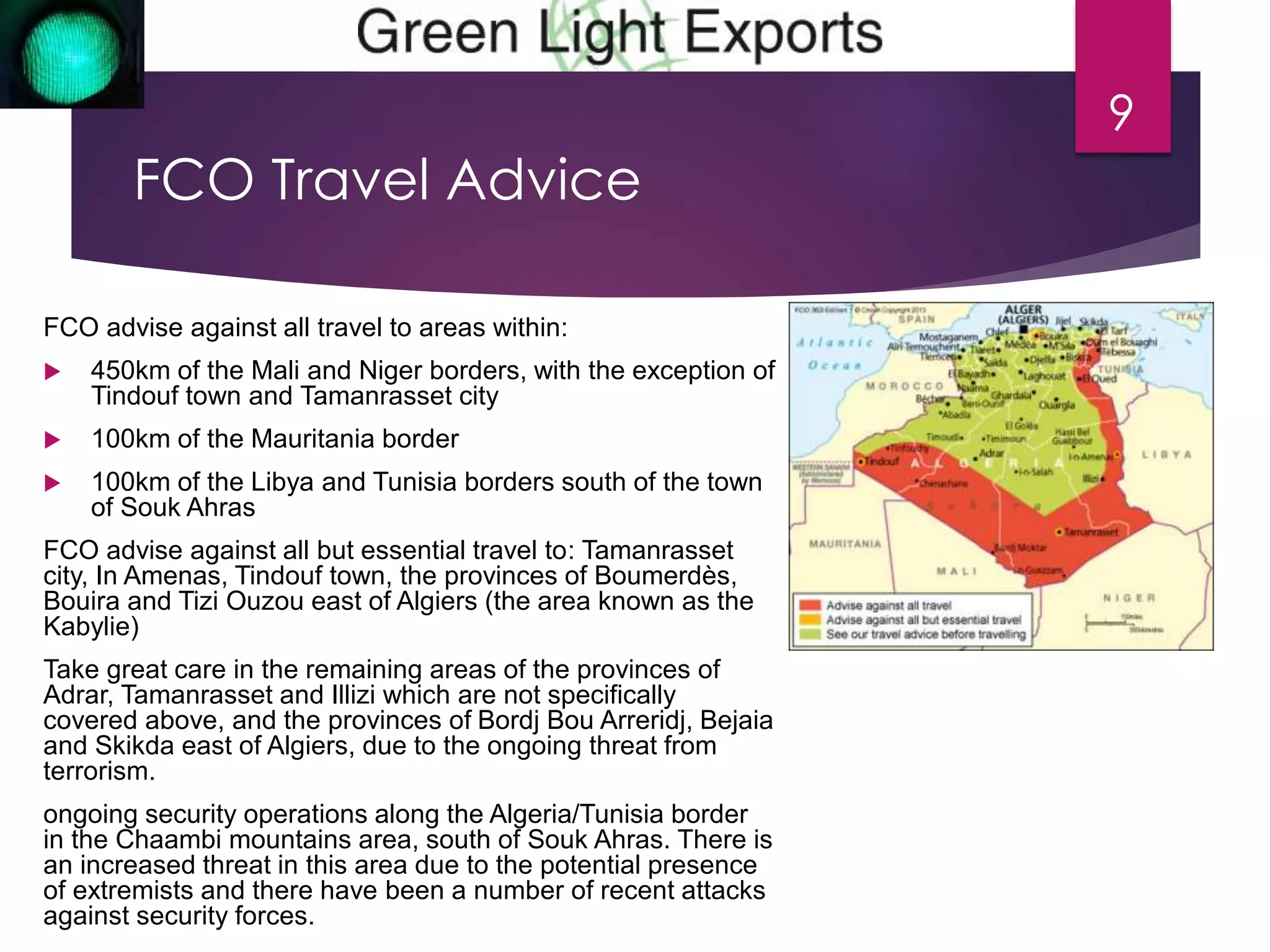 FCO Travel Advice 
9 
FCO advise against all travel to areas within: 
 450km of the Mali and Niger borders, with the exception of 
Tindouf town and Tamanrasset city 
 100km of the Mauritania border 
 100km of the Libya and Tunisia borders south of the town 
of Souk Ahras 
FCO advise against all but essential travel to: Tamanrasset 
city, In Amenas, Tindouf town, the provinces of Boumerdès, 
Bouira and Tizi Ouzou east of Algiers (the area known as the 
Kabylie) 
Take great care in the remaining areas of the provinces of 
Adrar, Tamanrasset and Illizi which are not specifically 
covered above, and the provinces of Bordj Bou Arreridj, Bejaia 
and Skikda east of Algiers, due to the ongoing threat from 
terrorism. 
ongoing security operations along the Algeria/Tunisia border 
in the Chaambi mountains area, south of Souk Ahras. There is 
an increased threat in this area due to the potential presence 
of extremists and there have been a number of recent attacks 
against security forces. 
 