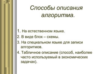 Способы описания
алгоритма.
1. На естественном языке.
2. В виде блок – схемы.
3. На специальном языке для записи
алгоритмов.
4. Табличное описание (способ, наиболее
часто используемый в экономических
задачах).
 