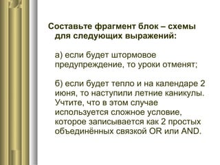 Составьте фрагмент блок – схемы
для следующих выражений:
а) если будет штормовое
предупреждение, то уроки отменят;
б) если будет тепло и на календаре 2
июня, то наступили летние каникулы.
Учтите, что в этом случае
используется сложное условие,
которое записывается как 2 простых
объединённых связкой OR или AND.
 