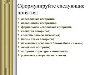 Сформулируйте следующие
понятия:
 определение алгоритма;
 исполнители алгоритмов;
 формальное исполнение алгоритма;
 свойства алгоритма;
 способы записи алгоритма;
 блок – схема алгоритма;
 назначение основных блоков блок – схемы;
 линейный алгоритм;
 алгоритм структуры «ветвление»;
 условие в алгоритме ветвления.
 