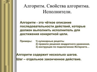 Алгоритм. Свойства алгоритма.
Исполнители.
Алгоритм - это чёткое описание
последовательности действий, которые
должен выполнить исполнитель для
достижения конкретной цели.
Примеры: 1) кулинарные рецепты
2) правило решения квадратного уравнения.
3) инструкция по подключению Интернета…
Алгоритм содержит несколько шагов.
Шаг – отдельное законченное действие.
 