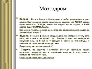 Мозгодром
 Задача. Катя и Алиса – близняшки и любят разыгрывать всех
вокруг. Как-то раз во время каникул они решили, что АЛИСА всегда
будет говорить ПРАВДУ, какой бы вопрос ей не задали, а КАТЯ
всегда будет ОБМАНЫВАТЬ.
Как можно узнать, с какой из сестер вы разговариваете, задав ей
только один вопрос?
 Задача. У семьи фермера каждый день на завтрак к столу есть
яйца, хотя они и не держат кур. Вместе с тем они никогда не
покупают яиц, не берут их у соседей в обмен на что-нибудь, и,
конечно, ни один из них не ворует яиц.
Откуда же у них на завтрак яйца?
 Задача. На корабле «Пиратское счастье» несколько кошек,
несколько матросов, кок и одноногий капитан. У всех, вместе
взятых, 15 голов и 41 нога.
Сколько на корабле было кошек?
 