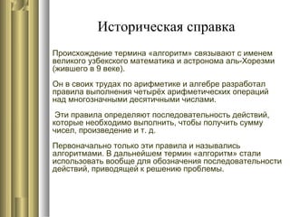 Историческая справка
Происхождение термина «алгоритм» связывают с именем
великого узбекского математика и астронома аль-Хорезми
(жившего в 9 веке).
Он в своих трудах по арифметике и алгебре разработал
правила выполнения четырёх арифметических операций
над многозначными десятичными числами.
Эти правила определяют последовательность действий,
которые необходимо выполнить, чтобы получить сумму
чисел, произведение и т. д.
Первоначально только эти правила и назывались
алгоритмами. В дальнейшем термин «алгоритм» стали
использовать вообще для обозначения последовательности
действий, приводящей к решению проблемы.
 