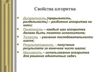 Свойства алгоритма
 Дискретность (прерывность,
раздельность) – разбиение алгоритма на
шаги;
 Понятность – каждый шаг алгоритма
должен быть понятен исполнителю;
 Точность - указание последовательности
шагов;
 Результативность - получение
результата за конечное число шагов;
 Массовость – использование алгоритма
для решения однотипных задач.
 