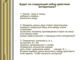 Будет ли следующий набор действий
алгоритмом?
– 1. Налить воду в чашку,
добавить заварку,
вскипятить воду.
– 2. Измерить длины двух сторон треугольника,
измерить градусную меру угла между этими
сторонами,
вычислить половину произведения сторон на синус
угла между ними,
(какую задачу решают с помощью этого алгоритма?).
– 3. Определить значение а, в, с,
вычислить Х1, Х2,
сравнить дискриминант с нулём,
определить количество корней,
дать ответ: уравнение имеет … корней, Х = …..
В каком порядке нужно выполнить набор действий в
этой задаче, чтобы получить алгоритм?
 
