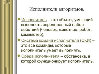 Исполнители алгоритмов.
Исполнитель - это объект, умеющий
выполнять определенный набор
действий (человек, животное, робот,
компьютер).
Система команд исполнителя (СКИ) –
это все команды, которые
исполнитель умеет выполнять.
Среда исполнителя – обстановка, в
которой функционирует исполнитель.
 