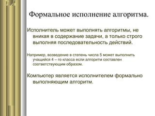 Формальное исполнение алгоритма.
Исполнитель может выполнять алгоритмы, не
вникая в содержание задачи, а только строго
выполняя последовательность действий.
Например, возведение в степень числа 5 может выполнить
учащийся 4 – го класса если алгоритм составлен
соответствующим образом.
Компьютер является исполнителем формально
выполняющим алгоритм.
 