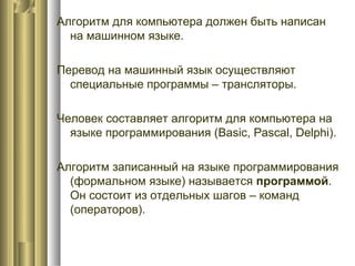 Алгоритм для компьютера должен быть написан
на машинном языке.
Перевод на машинный язык осуществляют
специальные программы – трансляторы.
Человек составляет алгоритм для компьютера на
языке программирования (Basic, Pascal, Delphi).
Алгоритм записанный на языке программирования
(формальном языке) называется программой.
Он состоит из отдельных шагов – команд
(операторов).
 
