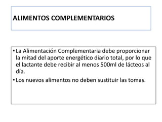 ALIMENTOS COMPLEMENTARIOS
•La Alimentación Complementaria debe proporcionar
la mitad del aporte energético diario total, por lo que
el lactante debe recibir al menos 500ml de lácteos al
día.
•Los nuevos alimentos no deben sustituir las tomas.
 