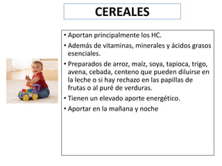 • Aportan principalmente los HC.
• Además de vitaminas, minerales y ácidos grasos
esenciales.
• Preparados de arroz, maíz, soya, tapioca, trigo,
avena, cebada, centeno que pueden diluirse en
la leche o si hay rechazo en las papillas de
frutas o al puré de verduras.
• Tienen un elevado aporte energético.
• Aportar en la mañana y noche
CEREALES
 